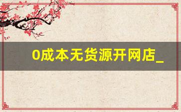 0成本无货源开网店_自己开网店货源从哪里来