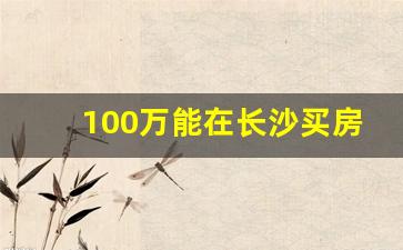 100万能在长沙买房吗_2023长沙买房攻略