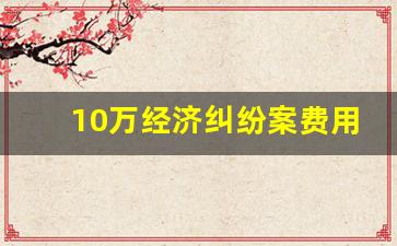 10万经济纠纷案费用共多少_三万元经济纠纷法院怎么处理