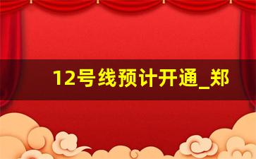 12号线预计开通_郑州12号线什么时候开始运营