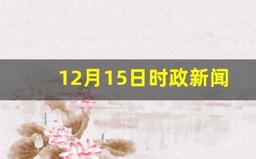 12月15日时政新闻_2023年12月15日国际新闻摘抄