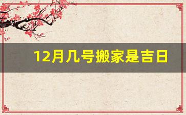 12月几号搬家是吉日_十二月哪天适合搬家入宅