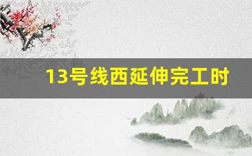 13号线西延伸完工时间_13号线西延伸2023年规划