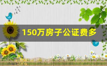 150万房子公证费多少钱_公证一套房子90平方米多少钱