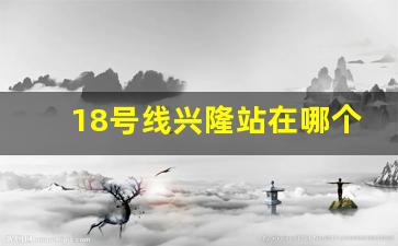 18号线兴隆站在哪个位置_去兴隆湖坐1号线直达吗