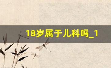 18岁属于儿科吗_16岁挂儿科还是成人科