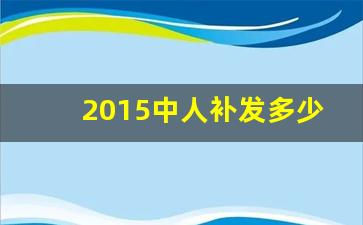 2015中人补发多少钱_中人补发养老金最新消息(今天)