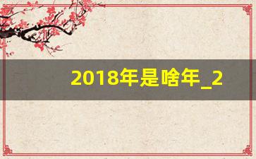 2018年是啥年_2018年是啥年属啥