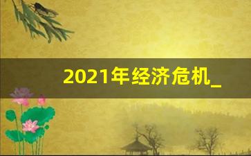 2021年经济危机_2022年经济危机