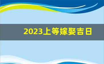 2023上等嫁娶吉日一览表_2024年最佳结婚一览表