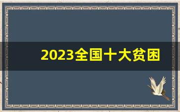 2023全国十大贫困县_中国十大贫困县具体情况