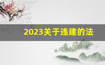 2023关于违建的法律法规文件_2023年强拆违建新政策