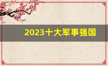 2023十大军事强国_世界十大顶级军表排名