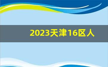 2023天津16区人口一览_天津户籍人口多少万