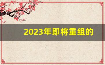 2023年即将重组的公司_中国一重重组2023