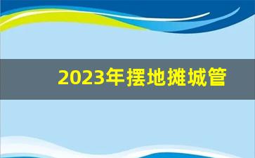 2023年摆地摊城管还抓吗_流动摊位办理营业执照