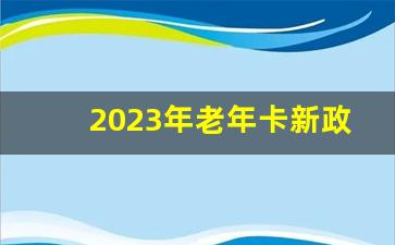 2023年老年卡新政策_明年取消60岁以上老年卡吗