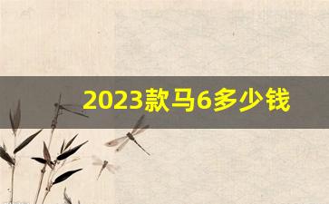 2023款马6多少钱_17款马3现在多少钱