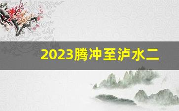 2023腾冲至泸水二级公路通车了吗_泸水至腾冲段改扩建工程