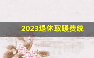 2023退休取暖费统一发放吗_陕西省调整取暖费通知