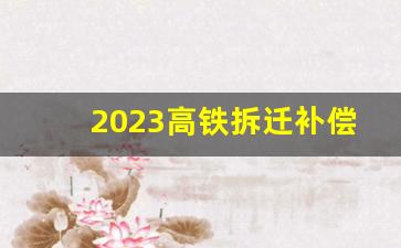 2023高铁拆迁补偿价格表_高铁拆房多少钱一平方