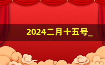 2024二月十五号_二月十五号农历