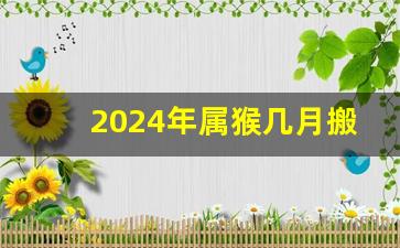 2024年属猴几月搬家最好吉利_2024年不适合乔迁的属相