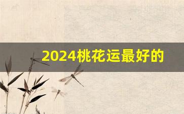 2024桃花运最好的三个生肖_2022年桃花运最旺生肖