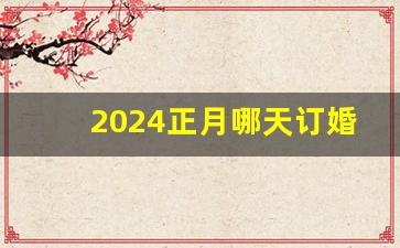 2024正月哪天订婚好_2024年订婚黄历查询的注意事项