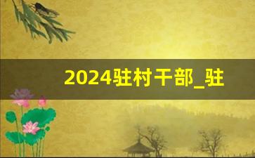 2024驻村干部_驻村干部回来后会升职吗