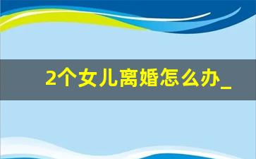 2个女儿离婚怎么办_有两个女儿但是想离婚