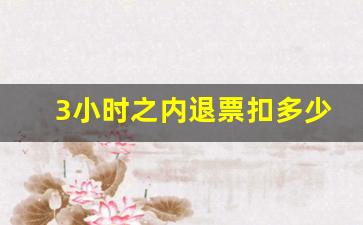 3小时之内退票扣多少钱_12小时内退票手续费是多少