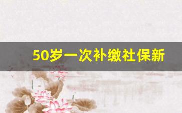 50岁一次补缴社保新规_55岁可以补交前十年的社保