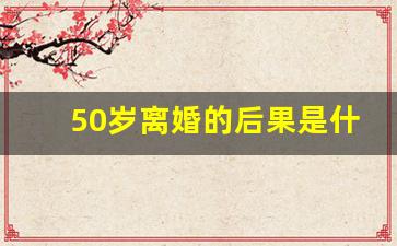 50岁离婚的后果是什么_50岁离婚的人多吗