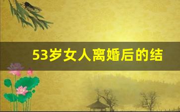 53岁女人离婚后的结果_离异女人该卖房子吗