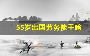 55岁出国劳务能干啥工作_女的出国劳务干啥最挣钱