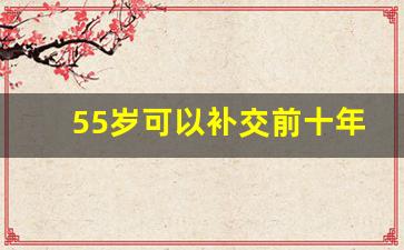 55岁可以补交前十年的社保_社保满55岁之后怎么补缴