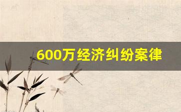 600万经济纠纷案律师费