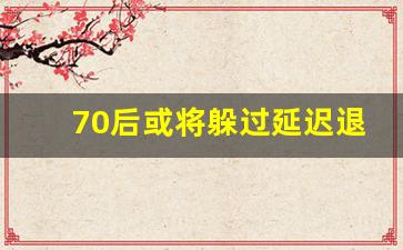 70后或将躲过延迟退休政策_79年会赶上延迟退休吗