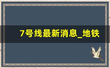 7号线最新消息_地铁7号线什么时候开工