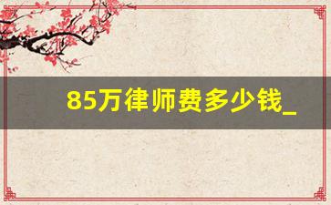 85万律师费多少钱_六万块钱律师费多少钱