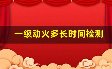 一级动火多长时间检测一次_动火作业中断30分还是60分