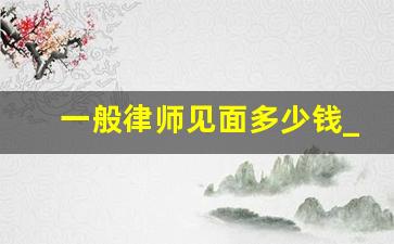 一般律师见面多少钱_约律师见面需要收费吗