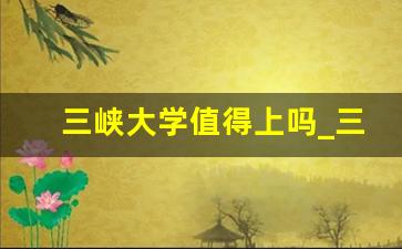 三峡大学值得上吗_三峡大学和长江大学哪一个好呢