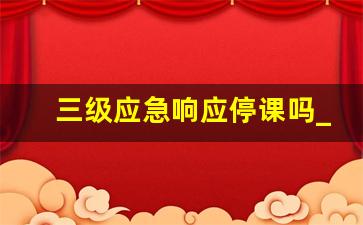 三级应急响应停课吗_教育局天气停课标准