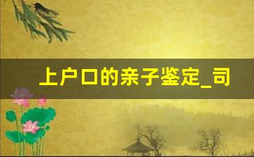 上户口的亲子鉴定_司法亲子鉴定流程及费用