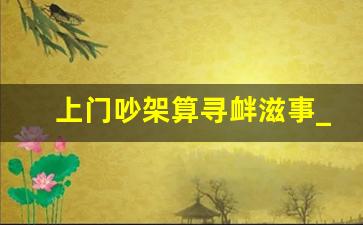 上门吵架算寻衅滋事_上门寻衅滋事可以还手吗