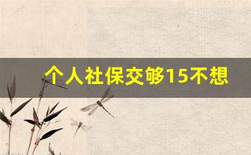 个人社保交够15不想再交了_45岁辞职了社保已交21年