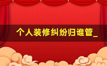 个人装修纠纷归谁管_装修纠纷找哪个部门处理