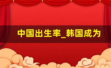 中国出生率_韩国成为首个0出生率的国家